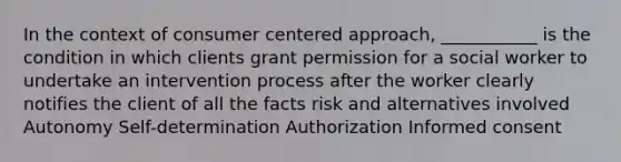 In the context of consumer centered approach, ___________ is the condition in which clients grant permission for a social worker to undertake an intervention process after the worker clearly notifies the client of all the facts risk and alternatives involved Autonomy Self-determination Authorization Informed consent