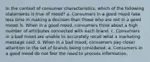 In the context of consumer characteristics, which of the following statements is true of mood? a. Consumers in a good mood take less time in making a decision than those who are not in a good mood. b. When in a good mood, consumers think about a high number of attributes connected with each brand. c. Consumers in a bad mood are unable to accurately recall what a marketing message said. d. When in a bad mood, consumers pay closer attention to the set of brands being considered. e. Consumers in a good mood do not feel the need to process information.