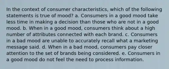 In the context of consumer characteristics, which of the following statements is true of mood? a. Consumers in a good mood take less time in making a decision than those who are not in a good mood. b. When in a good mood, consumers think about a high number of attributes connected with each brand. c. Consumers in a bad mood are unable to accurately recall what a marketing message said. d. When in a bad mood, consumers pay closer attention to the set of brands being considered. e. Consumers in a good mood do not feel the need to process information.