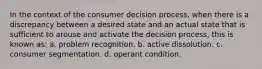 In the context of the consumer decision process, when there is a discrepancy between a desired state and an actual state that is sufficient to arouse and activate the decision process, this is known as: a. problem recognition. b. active dissolution. c. consumer segmentation. d. operant condition.