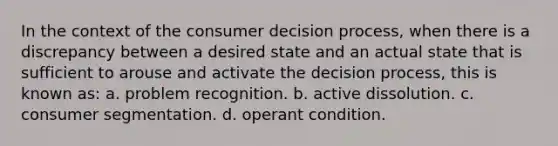 In the context of the consumer decision process, when there is a discrepancy between a desired state and an actual state that is sufficient to arouse and activate the decision process, this is known as: a. problem recognition. b. active dissolution. c. consumer segmentation. d. operant condition.