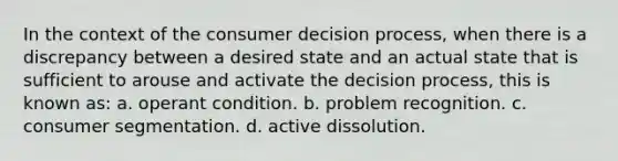 In the context of the consumer decision process, when there is a discrepancy between a desired state and an actual state that is sufficient to arouse and activate the decision process, this is known as: a. operant condition. b. problem recognition. c. consumer segmentation. d. active dissolution.