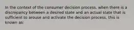 In the context of the consumer decision process, when there is a discrepancy between a desired state and an actual state that is sufficient to arouse and activate the decision process, this is known as: