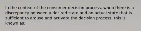 In the context of the consumer decision process, when there is a discrepancy between a desired state and an actual state that is sufficient to arouse and activate the decision process, this is known as: