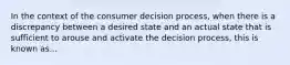 In the context of the consumer decision process, when there is a discrepancy between a desired state and an actual state that is sufficient to arouse and activate the decision process, this is known as...