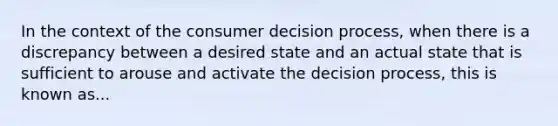 In the context of the consumer decision process, when there is a discrepancy between a desired state and an actual state that is sufficient to arouse and activate the decision process, this is known as...