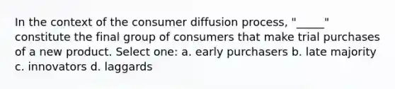 In the context of the consumer diffusion process, "_____" constitute the final group of consumers that make trial purchases of a new product. Select one: a. early purchasers b. late majority c. innovators d. laggards