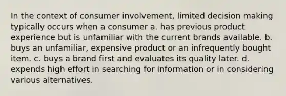 In the context of consumer involvement, limited decision making typically occurs when a consumer a. has previous product experience but is unfamiliar with the current brands available. b. buys an unfamiliar, expensive product or an infrequently bought item. c. buys a brand first and evaluates its quality later. d. expends high effort in searching for information or in considering various alternatives.