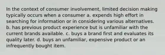 In the context of consumer involvement, limited decision making typically occurs when a consumer a. expends high effort in searching for information or in considering various alternatives. b. has previous product experience but is unfamiliar with the current brands available. c. buys a brand first and evaluates its quality later. d. buys an unfamiliar, expensive product or an infrequently bought item.