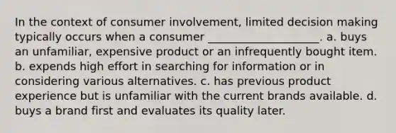 In the context of consumer involvement, limited decision making typically occurs when a consumer ____________________. a. buys an unfamiliar, expensive product or an infrequently bought item. b. expends high effort in searching for information or in considering various alternatives. c. has previous product experience but is unfamiliar with the current brands available. d. buys a brand first and evaluates its quality later.