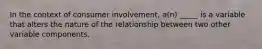 In the context of consumer involvement, a(n) _____ is a variable that alters the nature of the relationship between two other variable components.