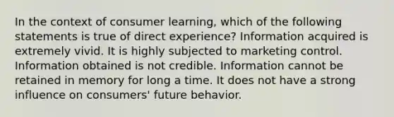 In the context of consumer learning, which of the following statements is true of direct experience?​ Information acquired is extremely vivid. It is highly subjected to marketing control. Information obtained is not credible. Information cannot be retained in memory for long a time. It does not have a strong influence on consumers' future behavior.