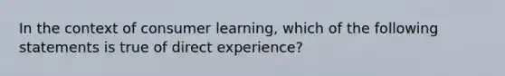 ​In the context of consumer learning, which of the following statements is true of direct experience?