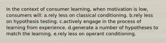 In the context of consumer learning, when motivation is low, consumers will: a.rely less on classical conditioning. b.rely less on hypothesis testing. c.actively engage in the process of learning from experience. d.generate a number of hypotheses to match the learning. e.rely less on operant conditioning.