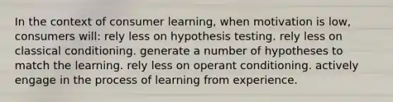 In the context of consumer learning, when motivation is low, consumers will: rely less on hypothesis testing. rely less on classical conditioning. generate a number of hypotheses to match the learning. rely less on operant conditioning. actively engage in the process of learning from experience.