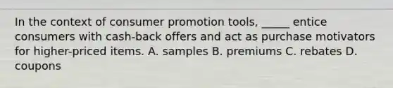 In the context of consumer promotion tools, _____ entice consumers with cash-back offers and act as purchase motivators for higher-priced items. A. samples B. premiums C. rebates D. coupons