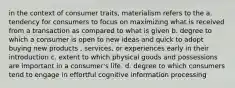 in the context of consumer traits, materialism refers to the a. tendency for consumers to focus on maximizing what is received from a transaction as compared to what is given b. degree to which a consumer is open to new ideas and quick to adopt buying new products , services, or experiences early in their introduction c. extent to which physical goods and possessions are important in a consumer's life. d. degree to which consumers tend to engage in effortful cognitive information processing