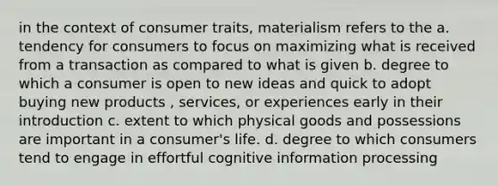 in the context of consumer traits, materialism refers to the a. tendency for consumers to focus on maximizing what is received from a transaction as compared to what is given b. degree to which a consumer is open to new ideas and quick to adopt buying new products , services, or experiences early in their introduction c. extent to which physical goods and possessions are important in a consumer's life. d. degree to which consumers tend to engage in effortful cognitive information processing