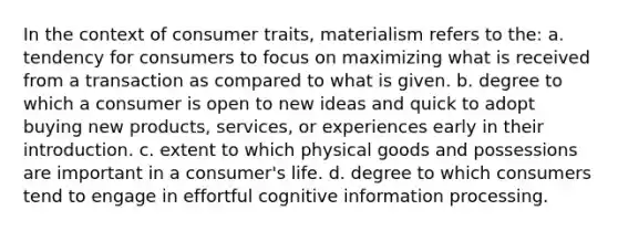 In the context of consumer traits, materialism refers to the: a. tendency for consumers to focus on maximizing what is received from a transaction as compared to what is given. b. degree to which a consumer is open to new ideas and quick to adopt buying new products, services, or experiences early in their introduction. c. extent to which physical goods and possessions are important in a consumer's life. d. degree to which consumers tend to engage in effortful cognitive information processing.