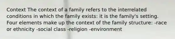 Context The context of a family refers to the interrelated conditions in which the family exists: it is the family's setting. Four elements make up the context of the family structure: -race or ethnicity -social class -religion -environment