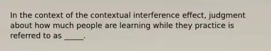 In the context of the contextual interference effect, judgment about how much people are learning while they practice is referred to as _____.