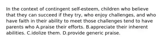 In the context of contingent self-esteem, children who believe that they can succeed if they try, who enjoy challenges, and who have faith in their ability to meet those challenges tend to have parents who A.praise their efforts. B.appreciate their inherent abilities. C.idolize them. D.provide generic praise.