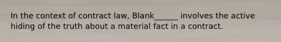 In the context of contract law, Blank______ involves the active hiding of the truth about a material fact in a contract.