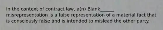 In the context of contract law, a(n) Blank______ misrepresentation is a false representation of a material fact that is consciously false and is intended to mislead the other party.