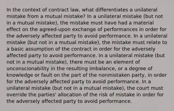 In the context of contract law, what differentiates a unilateral mistake from a mutual mistake? In a unilateral mistake (but not in a mutual mistake), the mistake must have had a material effect on the agreed-upon exchange of performances in order for the adversely affected party to avoid performance. In a unilateral mistake (but not in a mutual mistake), the mistake must relate to a basic assumption of the contract in order for the adversely affected party to avoid performance. In a unilateral mistake (but not in a mutual mistake), there must be an element of unconscionability in the resulting imbalance, or a degree of knowledge or fault on the part of the nonmistaken party, in order for the adversely affected party to avoid performance. In a unilateral mistake (but not in a mutual mistake), the court must override the parties' allocation of the risk of mistake in order for the adversely affected party to avoid performance.