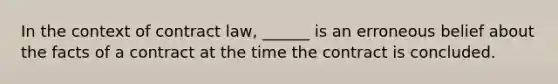 In the context of contract law, ______ is an erroneous belief about the facts of a contract at the time the contract is concluded.