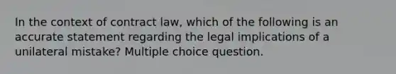 In the context of contract law, which of the following is an accurate statement regarding the legal implications of a unilateral mistake? Multiple choice question.