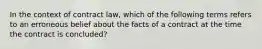 In the context of contract law, which of the following terms refers to an erroneous belief about the facts of a contract at the time the contract is concluded?