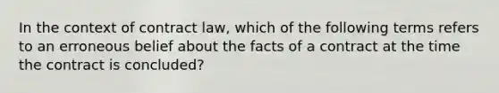 In the context of contract law, which of the following terms refers to an erroneous belief about the facts of a contract at the time the contract is concluded?