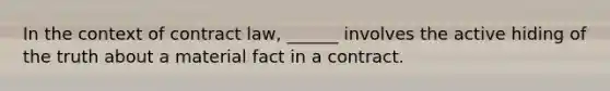 In the context of contract law, ______ involves the active hiding of the truth about a material fact in a contract.