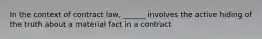 In the context of contract law, ______ involves the active hiding of the truth about a material fact in a contract