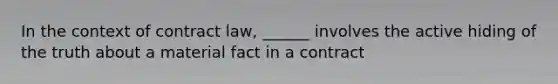 In the context of contract law, ______ involves the active hiding of the truth about a material fact in a contract