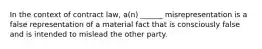 In the context of contract law, a(n) ______ misrepresentation is a false representation of a material fact that is consciously false and is intended to mislead the other party.