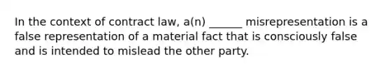 In the context of contract law, a(n) ______ misrepresentation is a false representation of a material fact that is consciously false and is intended to mislead the other party.