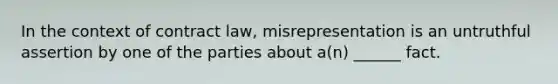 In the context of contract law, misrepresentation is an untruthful assertion by one of the parties about a(n) ______ fact.