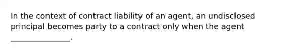 In the context of contract liability of an agent, an undisclosed principal becomes party to a contract only when the agent _______________.