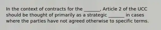 In the context of contracts for the _______, Article 2 of the UCC should be thought of primarily as a strategic _______ in cases where the parties have not agreed otherwise to specific terms.