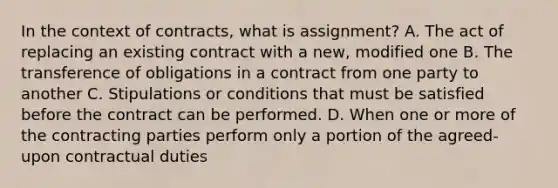 In the context of contracts, what is assignment? A. The act of replacing an existing contract with a new, modified one B. The transference of obligations in a contract from one party to another C. Stipulations or conditions that must be satisfied before the contract can be performed. D. When one or more of the contracting parties perform only a portion of the agreed-upon contractual duties