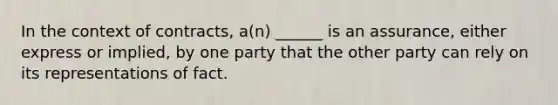 In the context of contracts, a(n) ______ is an assurance, either express or implied, by one party that the other party can rely on its representations of fact.