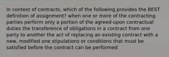 In context of contracts, which of the following provides the BEST definition of assignment? when one or more of the contracting parties perform only a portion of the agreed-upon contractual duties the transference of obligations in a contract from one party to another the act of replacing an existing contract with a new, modified one stipulations or conditions that must be satisfied before the contract can be performed