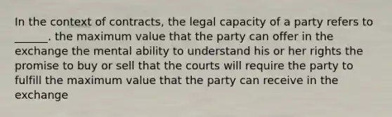 In the context of contracts, the legal capacity of a party refers to ______. the maximum value that the party can offer in the exchange the mental ability to understand his or her rights the promise to buy or sell that the courts will require the party to fulfill the maximum value that the party can receive in the exchange