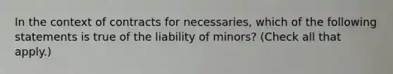 In the context of contracts for necessaries, which of the following statements is true of the liability of minors? (Check all that apply.)