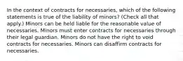 In the context of contracts for necessaries, which of the following statements is true of the liability of minors? (Check all that apply.) Minors can be held liable for the reasonable value of necessaries. Minors must enter contracts for necessaries through their legal guardian. Minors do not have the right to void contracts for necessaries. Minors can disaffirm contracts for necessaries.