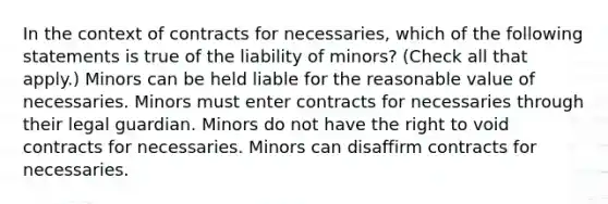 In the context of contracts for necessaries, which of the following statements is true of the liability of minors? (Check all that apply.) Minors can be held liable for the reasonable value of necessaries. Minors must enter contracts for necessaries through their legal guardian. Minors do not have the right to void contracts for necessaries. Minors can disaffirm contracts for necessaries.