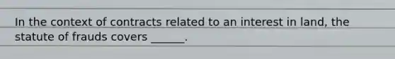 In the context of contracts related to an interest in land, the statute of frauds covers ______.
