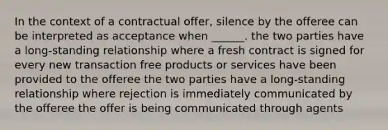 In the context of a contractual offer, silence by the offeree can be interpreted as acceptance when ______. the two parties have a long-standing relationship where a fresh contract is signed for every new transaction free products or services have been provided to the offeree the two parties have a long-standing relationship where rejection is immediately communicated by the offeree the offer is being communicated through agents